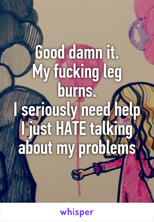 Good damn it.
My fucking leg burns.
I seriously need help I just HATE talking about my problems
