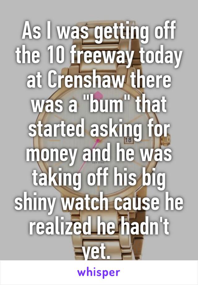 As I was getting off the 10 freeway today at Crenshaw there was a "bum" that started asking for money and he was taking off his big shiny watch cause he realized he hadn't yet. 