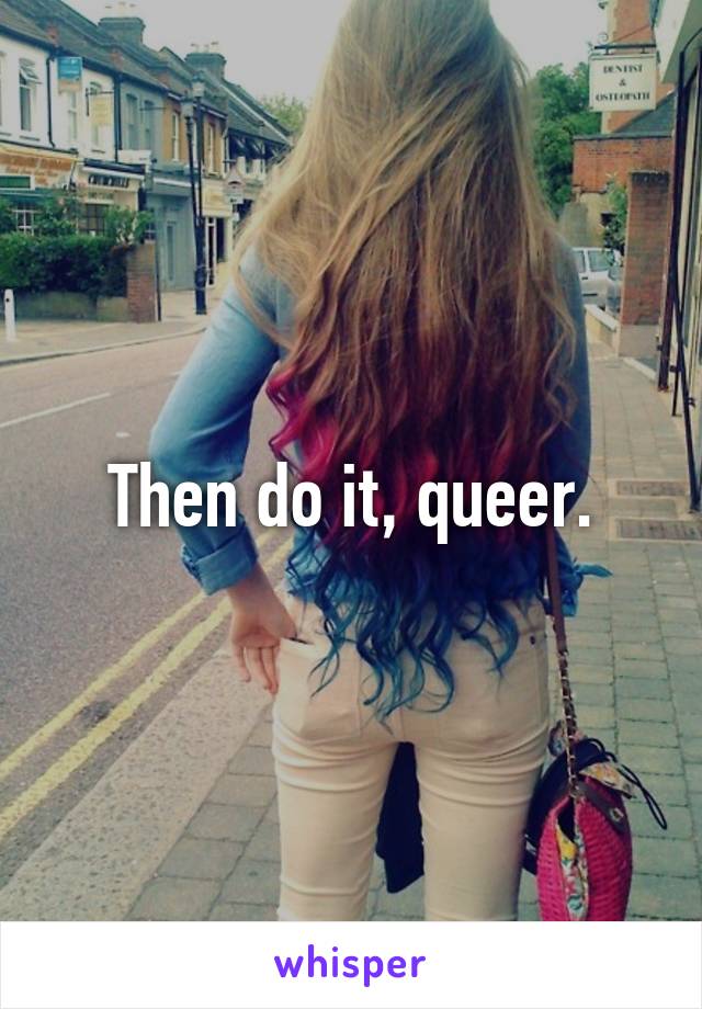 Then do it, queer.