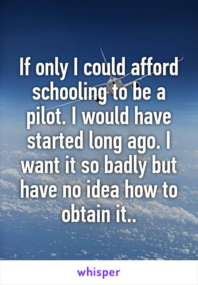 If only I could afford schooling to be a pilot. I would have started long ago. I want it so badly but have no idea how to obtain it..