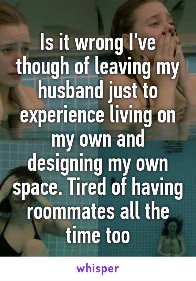 Is it wrong I've though of leaving my husband just to experience living on my own and designing my own space. Tired of having roommates all the time too