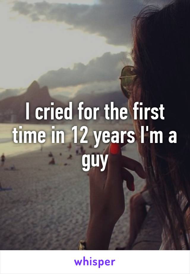 I cried for the first time in 12 years I'm a guy