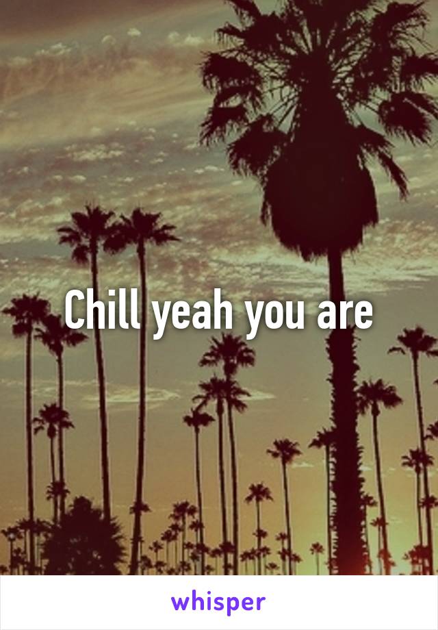 Chill yeah you are