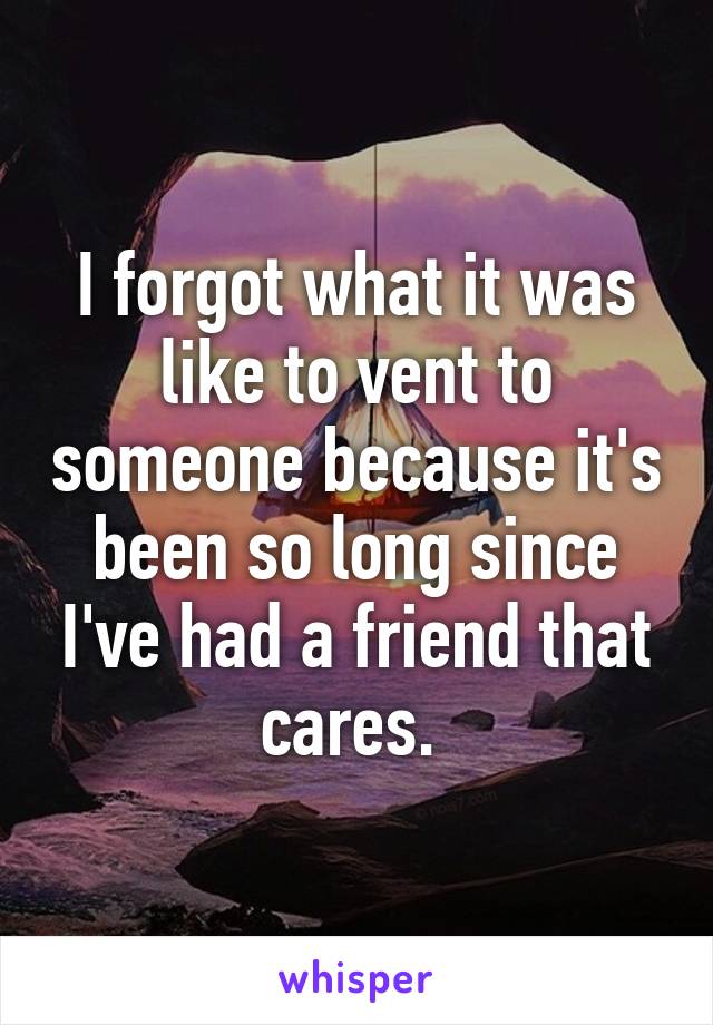 I forgot what it was like to vent to someone because it's been so long since I've had a friend that cares. 