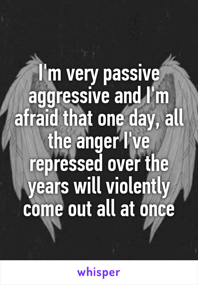I'm very passive aggressive and I'm afraid that one day, all the anger I've repressed over the years will violently come out all at once