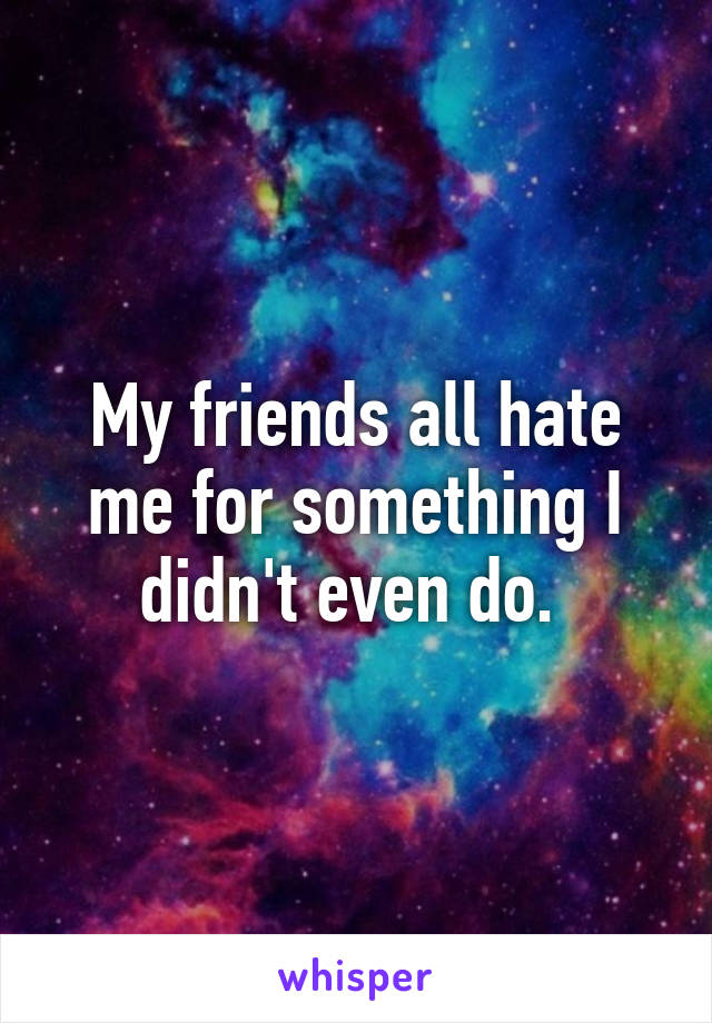 My friends all hate me for something I didn't even do. 