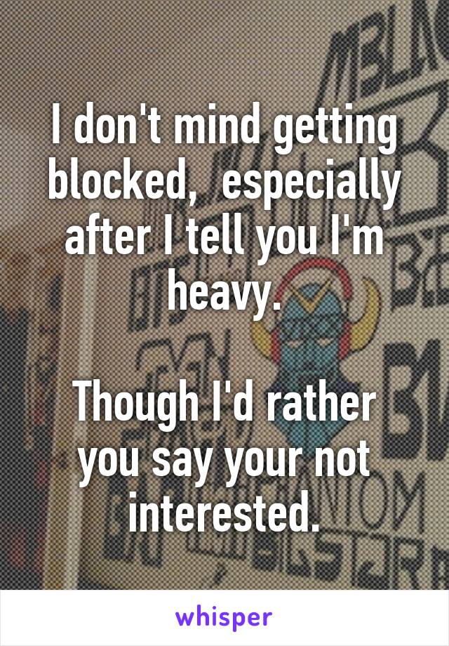 I don't mind getting blocked,  especially after I tell you I'm heavy.

Though I'd rather you say your not interested.