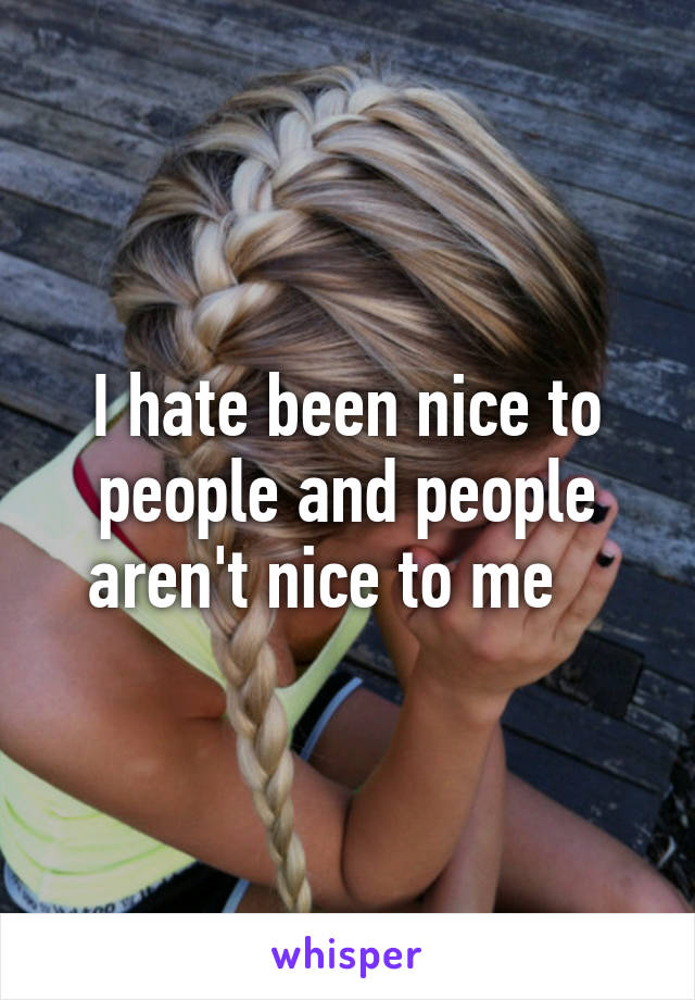 I hate been nice to people and people aren't nice to me   