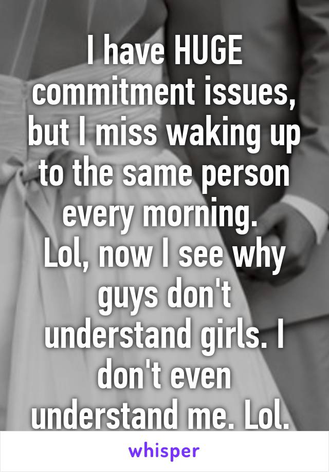 I have HUGE commitment issues, but I miss waking up to the same person every morning. 
Lol, now I see why guys don't understand girls. I don't even understand me. Lol. 