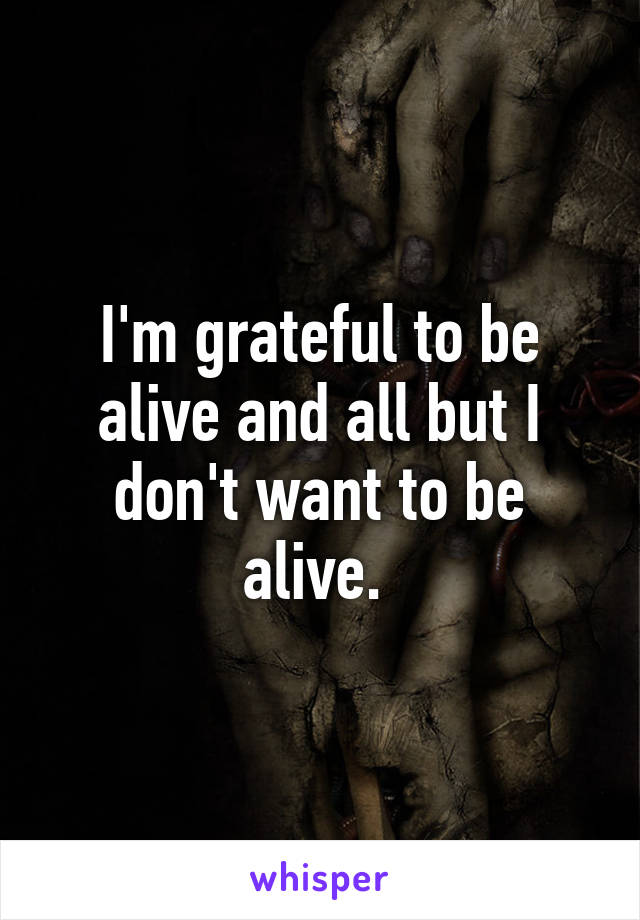 I'm grateful to be alive and all but I don't want to be alive. 