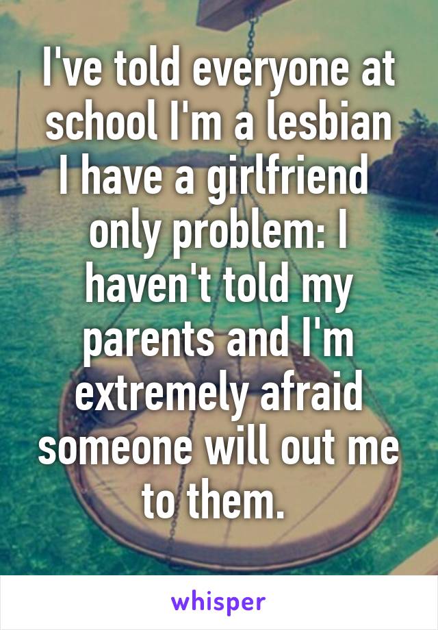 I've told everyone at school I'm a lesbian
I have a girlfriend 
only problem: I haven't told my parents and I'm extremely afraid someone will out me to them. 
