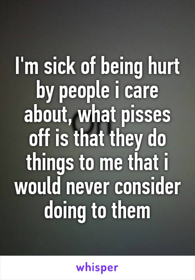 I'm sick of being hurt by people i care about, what pisses off is that they do things to me that i would never consider doing to them