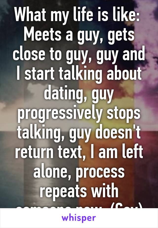 What my life is like: 
Meets a guy, gets close to guy, guy and I start talking about dating, guy progressively stops talking, guy doesn't return text, I am left alone, process repeats with someone new. (Gay)