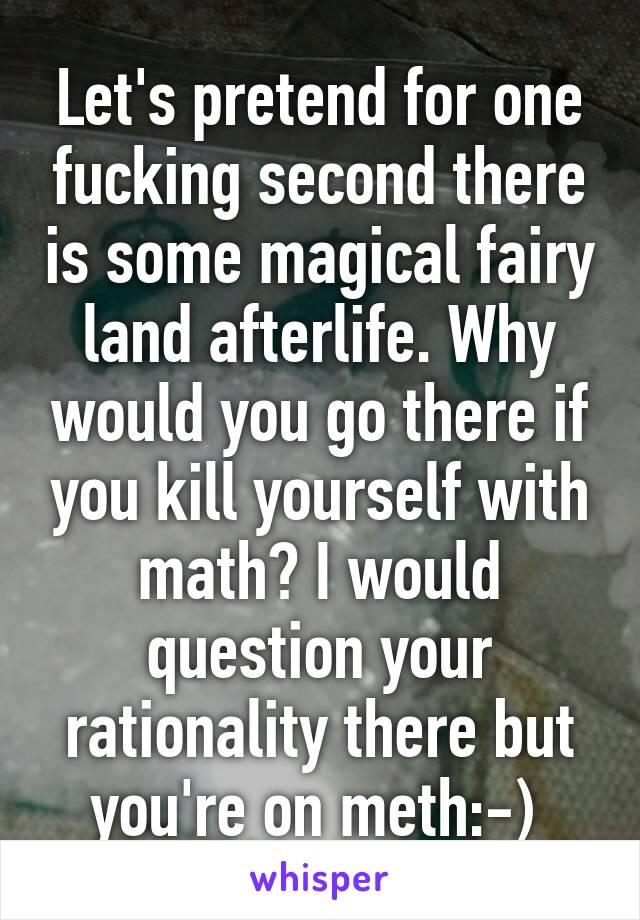 Let's pretend for one fucking second there is some magical fairy land afterlife. Why would you go there if you kill yourself with math? I would question your rationality there but you're on meth:-) 