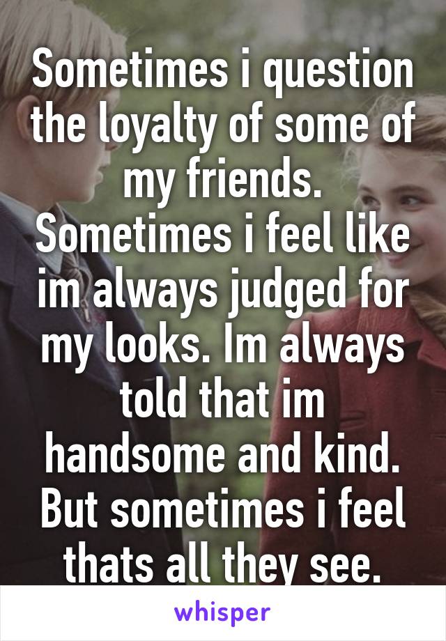 Sometimes i question the loyalty of some of my friends. Sometimes i feel like im always judged for my looks. Im always told that im handsome and kind. But sometimes i feel thats all they see.