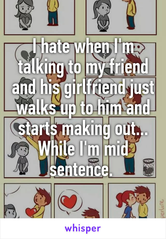 I hate when I'm talking to my friend and his girlfriend just walks up to him and starts making out... While I'm mid sentence. 
