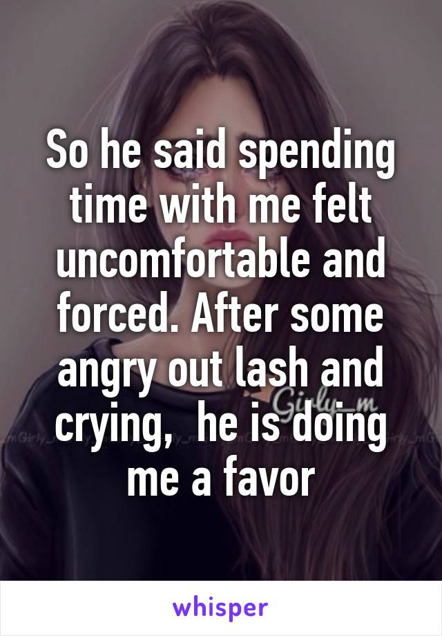 So he said spending time with me felt uncomfortable and forced. After some angry out lash and crying,  he is doing me a favor