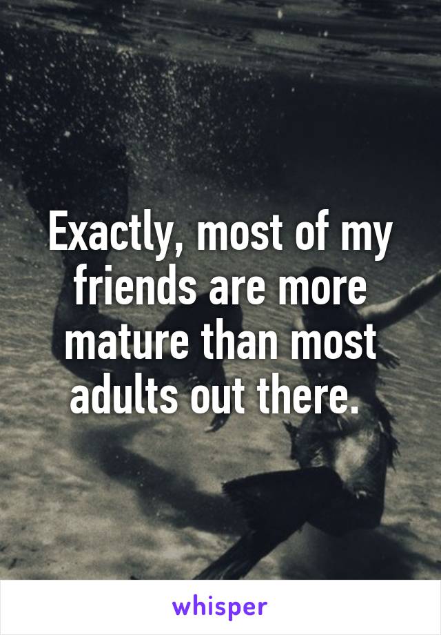 Exactly, most of my friends are more mature than most adults out there. 