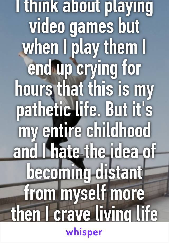 I think about playing video games but when I play them I end up crying for hours that this is my pathetic life. But it's my entire childhood and I hate the idea of becoming distant from myself more then I crave living life to its fullest