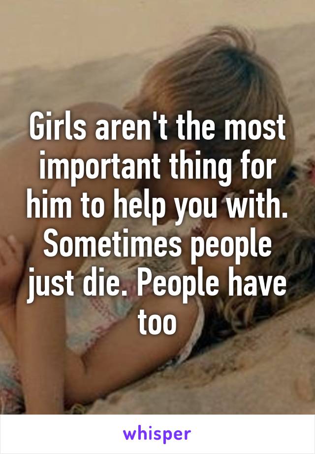 Girls aren't the most important thing for him to help you with. Sometimes people just die. People have too