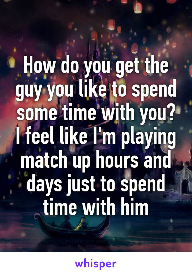 How do you get the guy you like to spend some time with you? I feel like I'm playing match up hours and days just to spend time with him