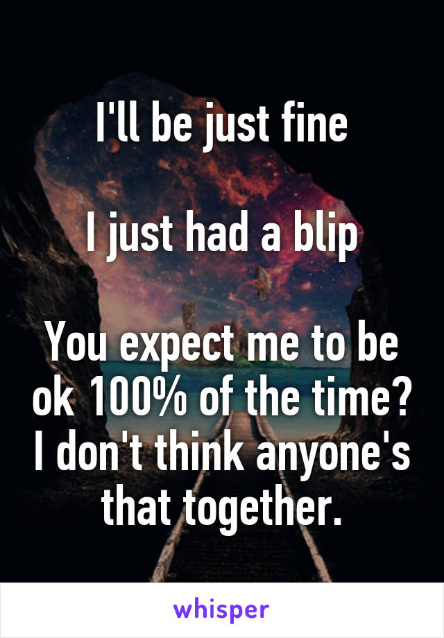 I'll be just fine

I just had a blip

You expect me to be ok 100% of the time? I don't think anyone's that together.