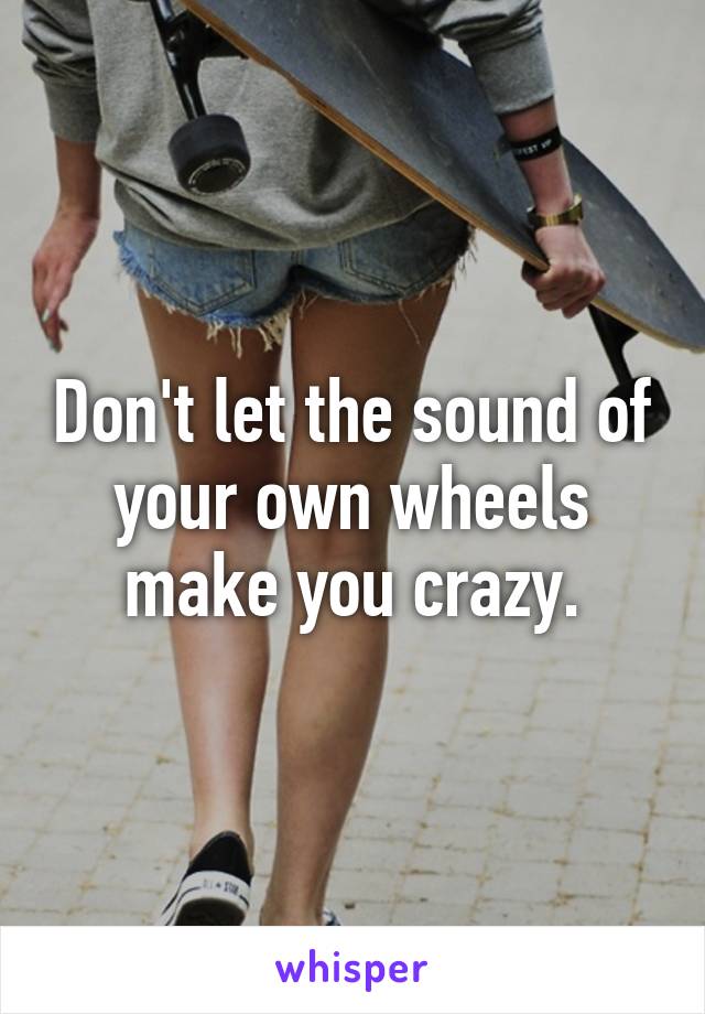 Don't let the sound of your own wheels make you crazy.