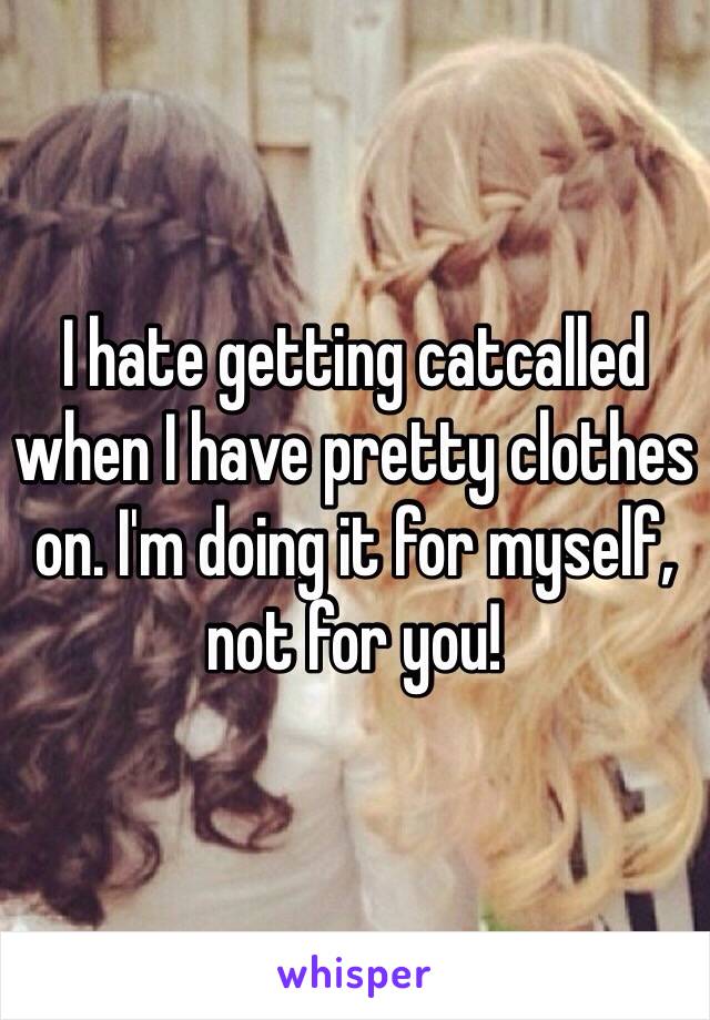 I hate getting catcalled when I have pretty clothes on. I'm doing it for myself, not for you!