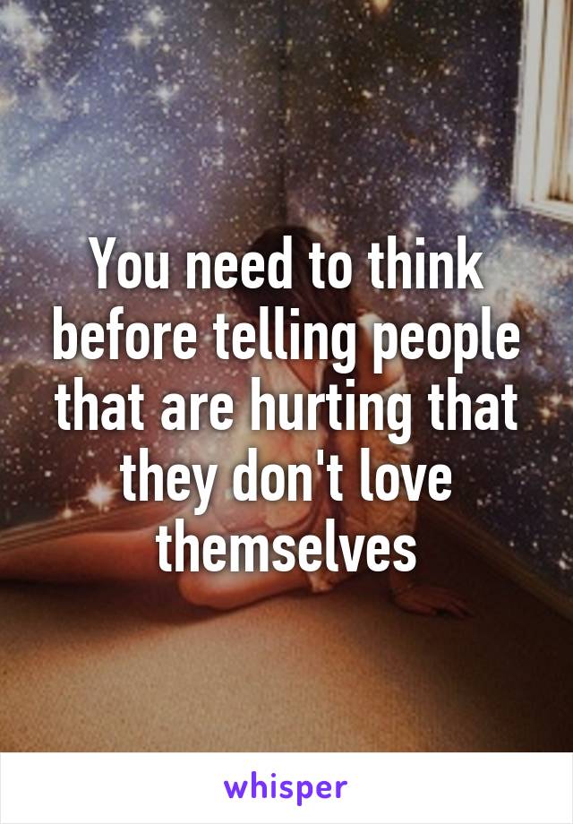 You need to think before telling people that are hurting that they don't love themselves