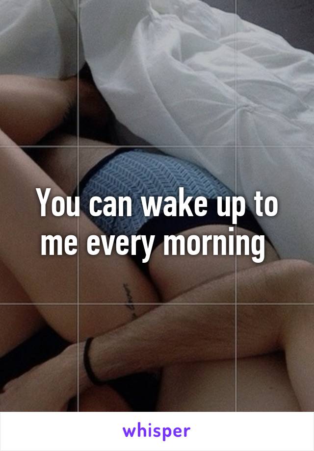 You can wake up to me every morning 