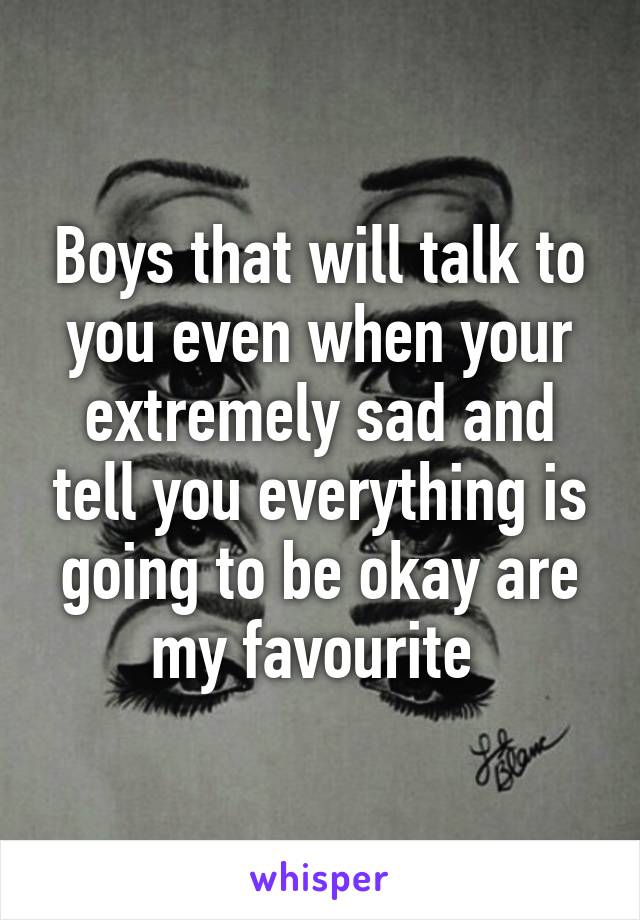 Boys that will talk to you even when your extremely sad and tell you everything is going to be okay are my favourite 