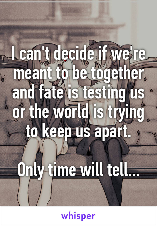 I can't decide if we're meant to be together and fate is testing us or the world is trying to keep us apart.

Only time will tell...