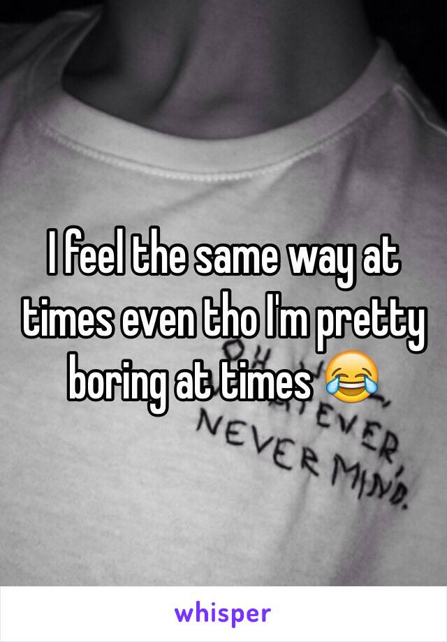 I feel the same way at times even tho I'm pretty boring at times 😂