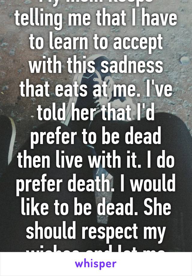 My mom keeps telling me that I have to learn to accept with this sadness that eats at me. I've told her that I'd prefer to be dead then live with it. I do prefer death. I would like to be dead. She should respect my wishes and let me die.