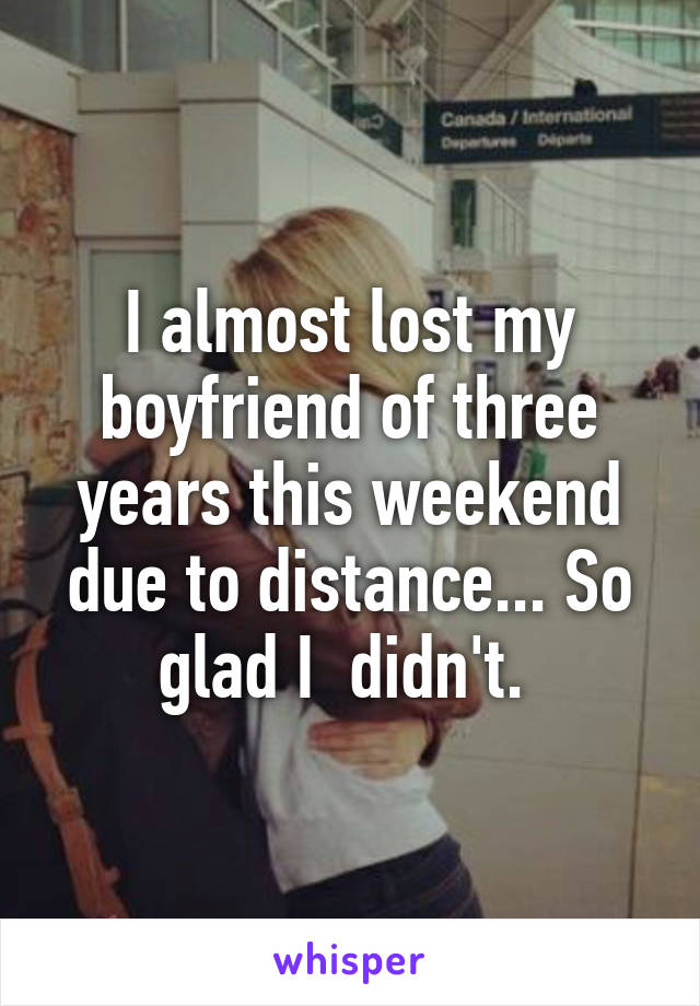 I almost lost my boyfriend of three years this weekend due to distance... So glad I  didn't. 