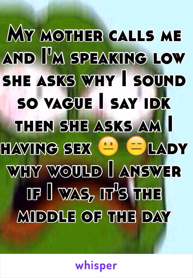 My mother calls me and I'm speaking low she asks why I sound so vague I say idk then she asks am I having sex 😐 😑lady why would I answer if I was, it's the middle of the day