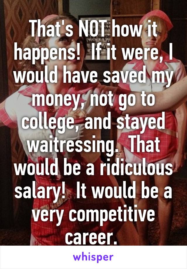 That's NOT how it happens!  If it were, I would have saved my money, not go to college, and stayed waitressing.  That would be a ridiculous salary!  It would be a very competitive career. 