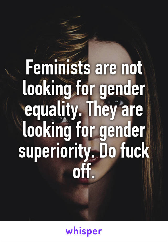 Feminists are not looking for gender equality. They are looking for gender superiority. Do fuck off.
