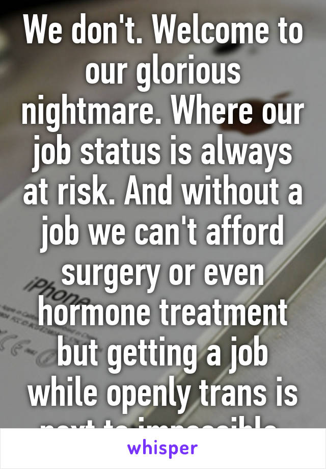 We don't. Welcome to our glorious nightmare. Where our job status is always at risk. And without a job we can't afford surgery or even hormone treatment but getting a job while openly trans is next to impossible.