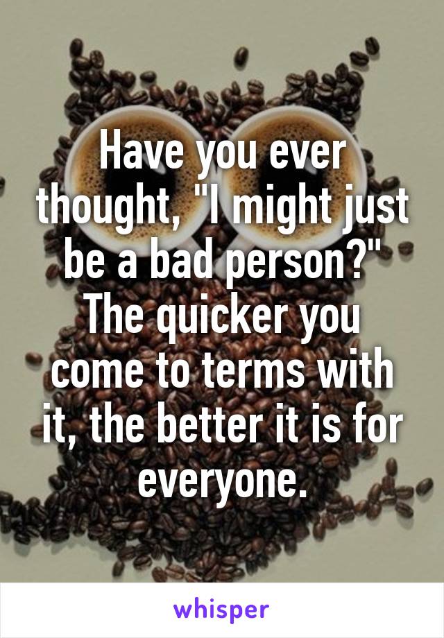 Have you ever thought, "I might just be a bad person?"
The quicker you come to terms with it, the better it is for everyone.