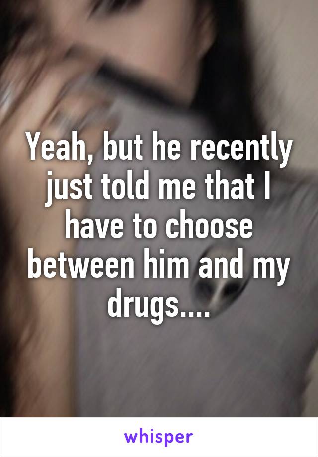 Yeah, but he recently just told me that I have to choose between him and my drugs....