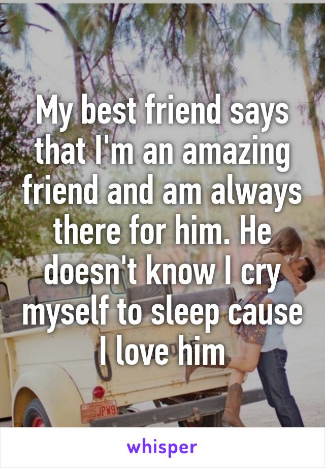 My best friend says that I'm an amazing friend and am always there for him. He doesn't know I cry myself to sleep cause I love him