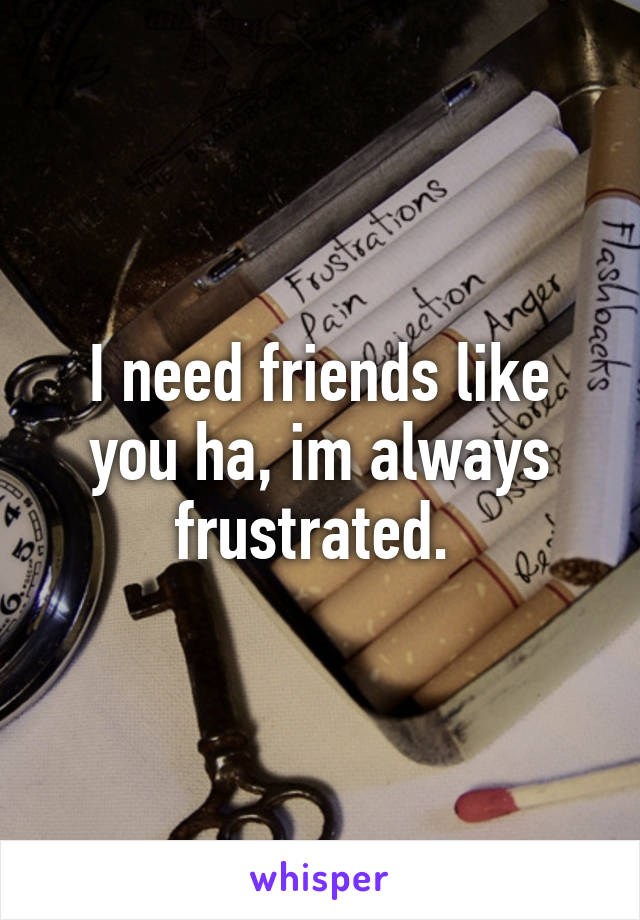 I need friends like you ha, im always frustrated. 