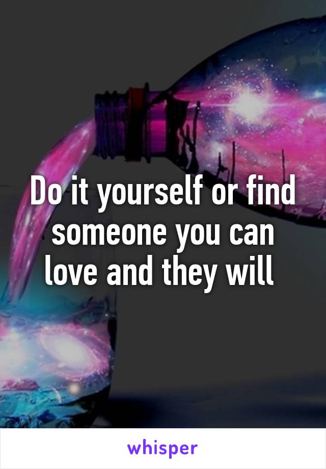 Do it yourself or find someone you can love and they will 