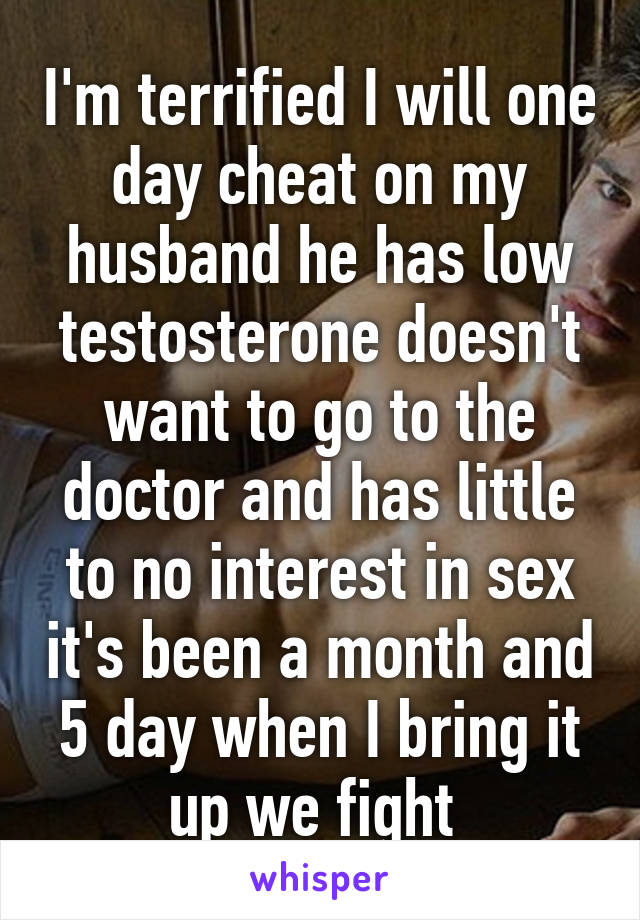 I'm terrified I will one day cheat on my husband he has low testosterone doesn't want to go to the doctor and has little to no interest in sex it's been a month and 5 day when I bring it up we fight 