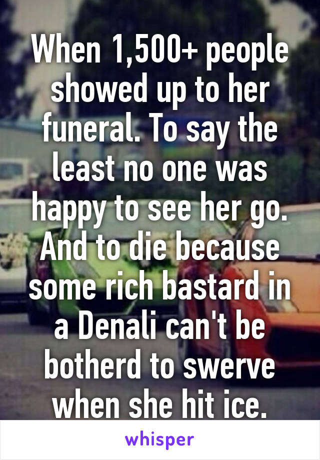 When 1,500+ people showed up to her funeral. To say the least no one was happy to see her go. And to die because some rich bastard in a Denali can't be botherd to swerve when she hit ice.