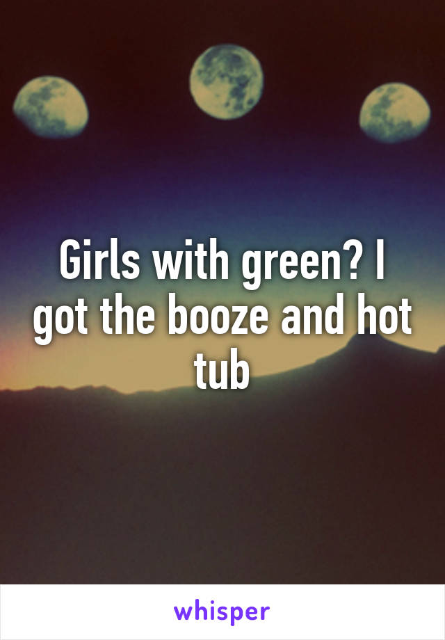 Girls with green? I got the booze and hot tub