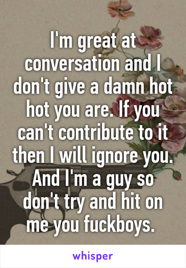 I'm great at conversation and I don't give a damn hot hot you are. If you can't contribute to it then I will ignore you. And I'm a guy so don't try and hit on me you fuckboys. 