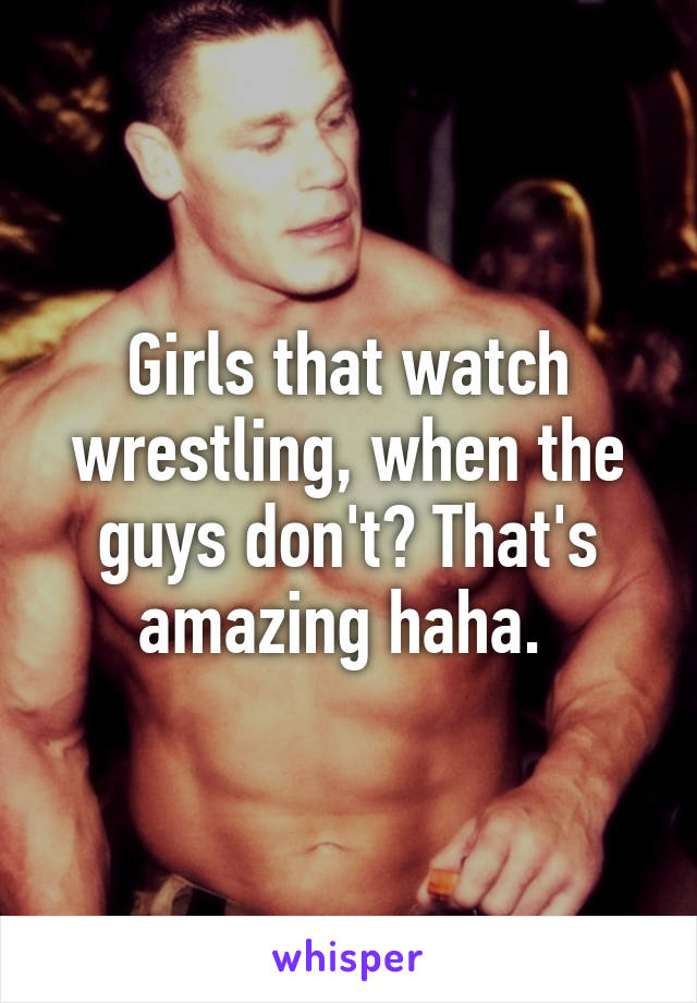 Girls that watch wrestling, when the guys don't? That's amazing haha. 