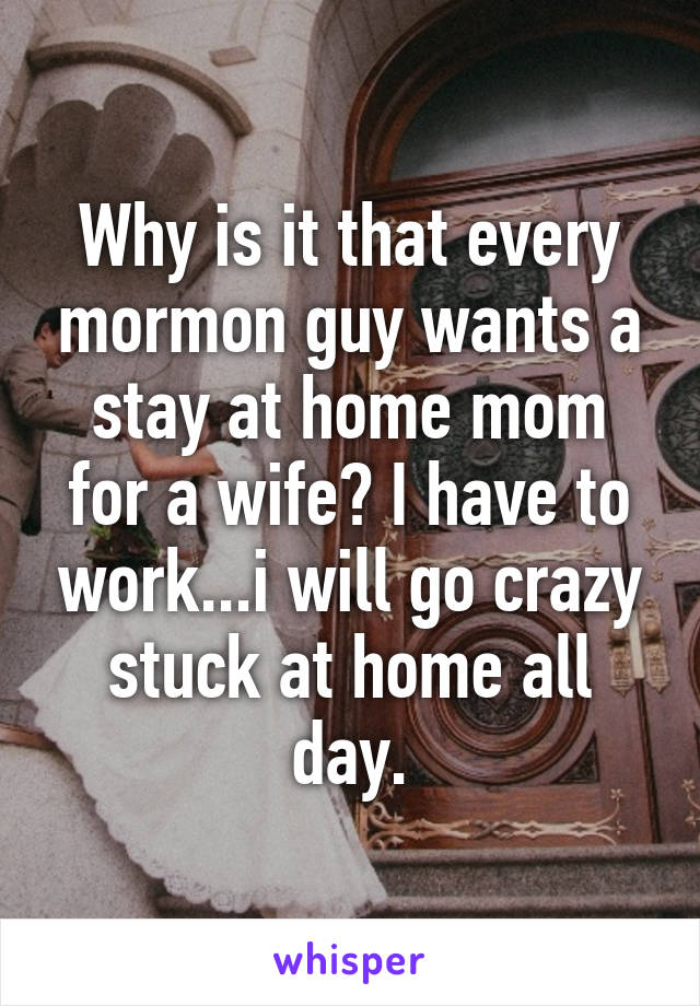 Why is it that every mormon guy wants a stay at home mom for a wife? I have to work...i will go crazy stuck at home all day.